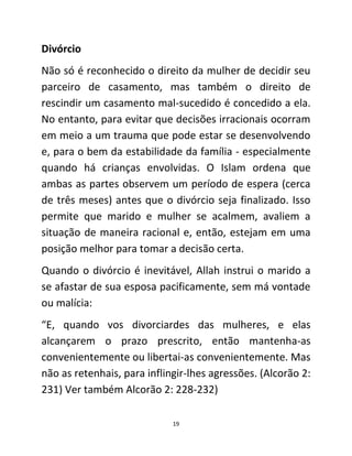 19
Divórcio
Não só é reconhecido o direito da mulher de decidir seu
parceiro de casamento, mas também o direito de
rescindir um casamento mal-sucedido é concedido a ela.
No entanto, para evitar que decisões irracionais ocorram
em meio a um trauma que pode estar se desenvolvendo
e, para o bem da estabilidade da família - especialmente
quando há crianças envolvidas. O Islam ordena que
ambas as partes observem um período de espera (cerca
de três meses) antes que o divórcio seja finalizado. Isso
permite que marido e mulher se acalmem, avaliem a
situação de maneira racional e, então, estejam em uma
posição melhor para tomar a decisão certa.
Quando o divórcio é inevitável, Allah instrui o marido a
se afastar de sua esposa pacificamente, sem má vontade
ou malícia:
“E, quando vos divorciardes das mulheres, e elas
alcançarem o prazo prescrito, então mantenha-as
convenientemente ou libertai-as convenientemente. Mas
não as retenhais, para inflingir-lhes agressões. (Alcorão 2:
231) Ver também Alcorão 2: 228-232)
 