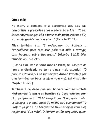 20
Como mãe
No Islam, a bondade e a obediência aos pais são
primordiais e prescritas após a adoração a Allah: “E teu
Senhor decretou que não adoreis a ninguém, exceto a Ele,
e que seja gentil com seus pais...” (Alcorão 17: 23)
Allah também diz: “E ordenamos ao homem a
benevolência para com seus pais; sua mãe o carrega,
com fraqueza sobre fraqueza...” (Alcorão 31:14) (Ver
também 46:15 e 29:8)
Quando a mulher se torna mãe no Islam, seu assento de
honra e dignidade se torna ainda mais especial: “O
paraíso está aos pés de suas mães”, disse o Profeta(a paz
e as bençãos de Deus estejam com ele). (Al-Nissai, Ibn
Majah e Ahmad)
Também é relatado que um homem veio ao Profeta
Muhammad (a paz e as bençãos de Deus estejam com
ele), perguntando: “Ó Mensageiro de Deus, quem entre
as pessoas é o mais digno da minha boa companhia?” O
Profeta (a paz e as bençãos de Deus estejam com ele),
respondeu: “Sua mãe”. O homem então perguntou quem
 