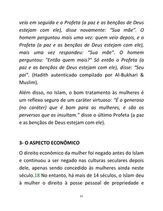 21
veio em seguida e o Profeta (a paz e as bençãos de Deus
estejam com ele), disse novamente: “Sua mãe”. O
homem perguntou mais uma vez: quem veio depois, e o
Profeta (a paz e as bençãos de Deus estejam com ele),
mais uma vez respondeu: “Sua mãe”. O homem
perguntou: "Então quem mais?" Só então o Profeta (a
paz e as bençãos de Deus estejam com ele), disse: “Seu
pai”. (Hadith autenticado compilado por Al-Bukhari &
Muslim).
Além disso, no Islam, o bom tratamento às mulheres é
um reflexo seguro de um caráter virtuoso: “É o generoso
(no caráter) que é bom para as mulheres, e são os
perversos que as insultam.” disse o último Profeta (a paz
e as bençãos de Deus estejam com ele).
3- O ASPECTO ECONÔMICO
O direito econômico da mulher foi negado antes do Islam
e continuou a ser negado nas culturas seculares depois
dele, apenas sendo concedido às mulheres ainda neste
século.18 No entanto, há mais de 14 séculos, o Islam deu
à mulher o direito à posse pessoal de propriedade e
 