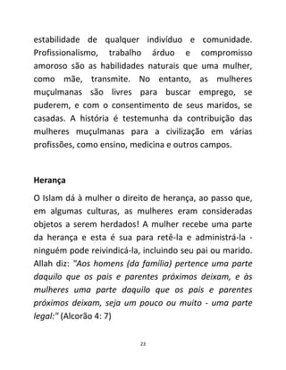 23
estabilidade de qualquer indivíduo e comunidade.
Profissionalismo, trabalho árduo e compromisso
amoroso são as habilidades naturais que uma mulher,
como mãe, transmite. No entanto, as mulheres
muçulmanas são livres para buscar emprego, se
puderem, e com o consentimento de seus maridos, se
casadas. A história é testemunha da contribuição das
mulheres muçulmanas para a civilização em várias
profissões, como ensino, medicina e outros campos.
Herança
O Islam dá à mulher o direito de herança, ao passo que,
em algumas culturas, as mulheres eram consideradas
objetos a serem herdados! A mulher recebe uma parte
da herança e esta é sua para retê-la e administrá-la -
ninguém pode reivindicá-la, incluindo seu pai ou marido.
Allah diz: "Aos homens (da família) pertence uma parte
daquilo que os pais e parentes próximos deixam, e às
mulheres uma parte daquilo que os pais e parentes
próximos deixam, seja um pouco ou muito - uma parte
legal:" (Alcorão 4: 7)
 