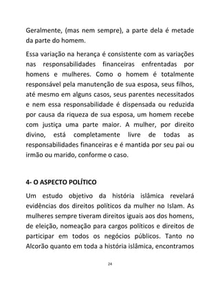 24
Geralmente, (mas nem sempre), a parte dela é metade
da parte do homem.
Essa variação na herança é consistente com as variações
nas responsabilidades financeiras enfrentadas por
homens e mulheres. Como o homem é totalmente
responsável pela manutenção de sua esposa, seus filhos,
até mesmo em alguns casos, seus parentes necessitados
e nem essa responsabilidade é dispensada ou reduzida
por causa da riqueza de sua esposa, um homem recebe
com justiça uma parte maior. A mulher, por direito
divino, está completamente livre de todas as
responsabilidades financeiras e é mantida por seu pai ou
irmão ou marido, conforme o caso.
4- O ASPECTO POLÍTICO
Um estudo objetivo da história islâmica revelará
evidências dos direitos políticos da mulher no Islam. As
mulheres sempre tiveram direitos iguais aos dos homens,
de eleição, nomeação para cargos políticos e direitos de
participar em todos os negócios públicos. Tanto no
Alcorão quanto em toda a história islâmica, encontramos
 