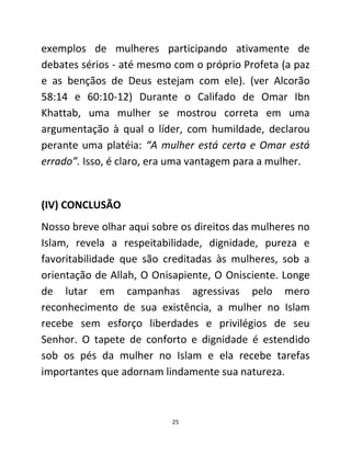 25
exemplos de mulheres participando ativamente de
debates sérios - até mesmo com o próprio Profeta (a paz
e as bençãos de Deus estejam com ele). (ver Alcorão
58:14 e 60:10-12) Durante o Califado de Omar Ibn
Khattab, uma mulher se mostrou correta em uma
argumentação à qual o líder, com humildade, declarou
perante uma platéia: “A mulher está certa e Omar está
errado”. Isso, é claro, era uma vantagem para a mulher.
(IV) CONCLUSÃO
Nosso breve olhar aqui sobre os direitos das mulheres no
Islam, revela a respeitabilidade, dignidade, pureza e
favoritabilidade que são creditadas às mulheres, sob a
orientação de Allah, O Onisapiente, O Onisciente. Longe
de lutar em campanhas agressivas pelo mero
reconhecimento de sua existência, a mulher no Islam
recebe sem esforço liberdades e privilégios de seu
Senhor. O tapete de conforto e dignidade é estendido
sob os pés da mulher no Islam e ela recebe tarefas
importantes que adornam lindamente sua natureza.
 