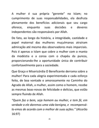 26
A mulher é sua própria “gerente” no Islam; no
cumprimento de suas responsabilidades, ela desfruta
plenamente dos benefícios adicionais que seu cargo
oferece, enquanto suas decisões e deveres
independentes são responsáveis por Allah.
De fato, ao longo da história, a integridade, castidade e
papel maternal das mulheres muçulmanas atraíram
admiração até mesmo dos observadores mais imparciais.
Pois é apenas o Islam que cobre a mulher com o manto
da modéstia e a coroa com o chapéu da pureza,
proporcionando-lhe a oportunidade única de contribuir
confortavelmente para a sociedade.
Que Graça e Misericórdia O Beneficente derrama sobre a
mulher! Para cada alegria experimentada e cada esforço
feito, de boa vontade e amorosamente no Caminho do
Agrado de Allah, a mulher, assim como o homem, recebe
as mesmas boas-novas de felicidade e delícias, que estão
sempre fluindo de Allah.
“Quem faz o bem, seja homem ou mulher, e tem fé, em
verdade a ele daremos uma vida benigna, e recompensá-
lo-emos de acordo com o melhor de suas ações.” (Alcorão
16:97)
 