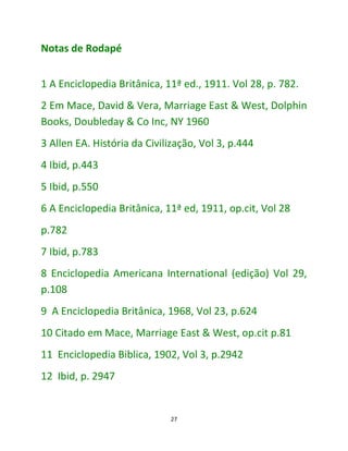 27
Notas de Rodapé
1 A Enciclopedia Britânica, 11ª ed., 1911. Vol 28, p. 782.
2 Em Mace, David & Vera, Marriage East & West, Dolphin
Books, Doubleday & Co Inc, NY 1960
3 Allen EA. História da Civilização, Vol 3, p.444
4 Ibid, p.443
5 Ibid, p.550
6 A Enciclopedia Britânica, 11ª ed, 1911, op.cit, Vol 28
p.782
7 Ibid, p.783
8 Enciclopedia Americana International (edição) Vol 29,
p.108
9 A Enciclopedia Britânica, 1968, Vol 23, p.624
10 Citado em Mace, Marriage East & West, op.cit p.81
11 Enciclopedia Biblica, 1902, Vol 3, p.2942
12 Ibid, p. 2947
 