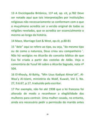 28
13 A Enciclopedia Britânica, 11ª ed, op. cit, p.782 Deve
ser notado aqui que tais interpretações por instituições
religiosas não necessariamente se conformam com o que
o muçulmano acredita ser a versão original de todas as
religiões reveladas, que se acredita ser essencialmente o
mesmo ao longo da história.
14 Mace, Marriage East & West, op.cit, p.80-81
15 "dele" aqui se refere ao tipo, ou seja, "do mesmo tipo
ou de como a natureza, Deus criou seu companheiro ’.
Não há vestígios no Alcorão do conceito bíblico de que
Eva foi criada a partir das costelas de Adão. Veja o
comentário de Yusuf Ali sobre o Alcorão Sagrado, nota nº
504.
16 El-Khouly, Al-Bahiy, “Min Usus Kadiyat Almar’ah”, Al-
Waa’y Al-Islami, ministério da Wakf, Kuwait, Vol 3, No.
27, 9.6.67, p.17, traduzido pelo escritor.
17 Por exemplo, não foi até 1938 que a lei francesa foi
alterada de modo a reconhecer a elegibilidade das
mulheres para contrair. Uma mulher casada, no entanto,
ainda era necessário pedir a permissão do marido antes
 