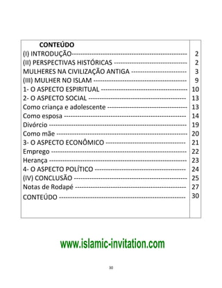 30
CONTEÚDO
(I) INTRODUÇÃO----------------------------------------------------
(II) PERSPECTIVAS HISTÓRICAS ---------------------------------
MULHERES NA CIVILIZAÇÃO ANTIGA -------------------------
(III) MULHER NO ISLAM ------------------------------------------
1- O ASPECTO ESPIRITUAL ---------------------------------------
2- O ASPECTO SOCIAL --------------------------------------------
Como criança e adolescente ------------------------------------
Como esposa -------------------------------------------------------
Divórcio --------------------------------------------------------------
Como mãe -----------------------------------------------------------
3- O ASPECTO ECONÔMICO ------------------------------------
Emprego -------------------------------------------------------------
Herança --------------------------------------------------------------
4- O ASPECTO POLÍTICO -----------------------------------------
(IV) CONCLUSÃO ---------------------------------------------------
Notas de Rodapé --------------------------------------------------
CONTEÚDO ---------------------------------------------------------
2
2
3
9
10
13
13
14
19
20
21
22
23
24
25
27
30
www.islamic-invitation.com
 