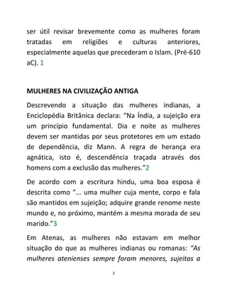 3
ser útil revisar brevemente como as mulheres foram
tratadas em religiões e culturas anteriores,
especialmente aquelas que precederam o Islam. (Pré-610
aC). 1
MULHERES NA CIVILIZAÇÃO ANTIGA
Descrevendo a situação das mulheres indianas, a
Enciclopédia Britânica declara: “Na Índia, a sujeição era
um princípio fundamental. Dia e noite as mulheres
devem ser mantidas por seus protetores em um estado
de dependência, diz Mann. A regra de herança era
agnática, isto é, descendência traçada através dos
homens com a exclusão das mulheres.”2
De acordo com a escritura hindu, uma boa esposa é
descrita como “... uma mulher cuja mente, corpo e fala
são mantidos em sujeição; adquire grande renome neste
mundo e, no próximo, mantém a mesma morada de seu
marido.”3
Em Atenas, as mulheres não estavam em melhor
situação do que as mulheres indianas ou romanas: “As
mulheres atenienses sempre foram menores, sujeitas a
 