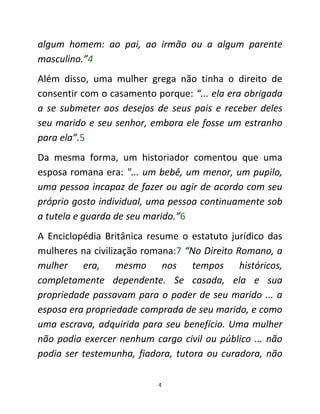 4
algum homem: ao pai, ao irmão ou a algum parente
masculino.”4
Além disso, uma mulher grega não tinha o direito de
consentir com o casamento porque: “... ela era obrigada
a se submeter aos desejos de seus pais e receber deles
seu marido e seu senhor, embora ele fosse um estranho
para ela”.5
Da mesma forma, um historiador comentou que uma
esposa romana era: "... um bebê, um menor, um pupilo,
uma pessoa incapaz de fazer ou agir de acordo com seu
próprio gosto individual, uma pessoa continuamente sob
a tutela e guarda de seu marido.”6
A Enciclopédia Britânica resume o estatuto jurídico das
mulheres na civilização romana:7 “No Direito Romano, a
mulher era, mesmo nos tempos históricos,
completamente dependente. Se casada, ela e sua
propriedade passavam para o poder de seu marido ... a
esposa era propriedade comprada de seu marido, e como
uma escrava, adquirida para seu benefício. Uma mulher
não podia exercer nenhum cargo civil ou público ... não
podia ser testemunha, fiadora, tutora ou curadora, não
 