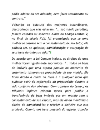 5
podia adotar ou ser adotada, nem fazer testamento ou
contrato.”
Voltando ao estatuto das mulheres escandinavas,
descobrimos que elas estavam: “... sob tutela perpétua,
fossem casadas ou solteiras. Ainda no Código Cristão V,
no final do século XVII, foi promulgado que se uma
mulher se casasse sem o consentimento de seu tutor, ele
poderia ter, se quisesse, administração e usurpação de
seus bens durante sua vida.”8
De acordo com a Lei Comum inglesa, os direitos de uma
mulher foram igualmente suprimidos: “... todos os bens
de imóveis que uma esposa possuía no momento do
casamento tornaram-se propriedade de seu marido. Ele
tinha direito à renda da terra e a qualquer lucro que
pudesse advir da exploração da propriedade durante a
vida conjunta dos cônjuges. Com o passar do tempo, os
tribunais ingleses criaram meios para proibir a
transferência de bens imóveis por um marido sem o
consentimento de sua esposa, mas ele ainda mantinha o
direito de administrá-los e receber o dinheiro que isso
produzia. Quanto aos bens pessoais da esposa, o poder
 