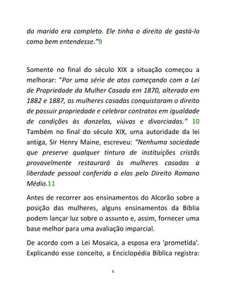 6
do marido era completo. Ele tinha o direito de gastá-lo
como bem entendesse.”9
Somente no final do século XIX a situação começou a
melhorar: “Por uma série de atos começando com a Lei
de Propriedade da Mulher Casada em 1870, alterada em
1882 e 1887, as mulheres casadas conquistaram o direito
de possuir propriedade e celebrar contratos em igualdade
de condições às donzelas, viúvas e divorciadas.” 10
Também no final do século XIX, uma autoridade da lei
antiga, Sir Henry Maine, escreveu: “Nenhuma sociedade
que preserve qualquer tintura de instituições cristãs
provavelmente restaurará às mulheres casadas a
liberdade pessoal conferida a elas pelo Direito Romano
Médio.11
Antes de recorrer aos ensinamentos do Alcorão sobre a
posição das mulheres, alguns ensinamentos da Bíblia
podem lançar luz sobre o assunto e, assim, fornecer uma
base melhor para uma avaliação imparcial.
De acordo com a Lei Mosaica, a esposa era 'prometida'.
Explicando esse conceito, a Enciclopédia Bíblica registra:
 