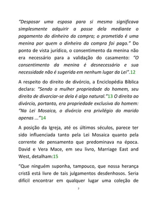 7
“Desposar uma esposa para si mesmo significava
simplesmente adquirir a posse dela mediante o
pagamento do dinheiro da compra; o prometido é uma
menina por quem o dinheiro da compra foi pago.” Do
ponto de vista jurídico, o consentimento da menina não
era necessário para a validação do casamento: “O
consentimento da menina é desnecessário e sua
necessidade não é sugerida em nenhum lugar da Lei”.12
A respeito do direito de divórcio, a Enciclopédia Bíblica
declara: “Sendo a mulher propriedade do homem, seu
direito de divorciar-se dela é algo natural.”13 O direito ao
divórcio, portanto, era propriedade exclusiva do homem:
“Na Lei Mosaica, o divórcio era privilégio do marido
apenas ...”14
A posição da Igreja, até os últimos séculos, parece ter
sido influenciada tanto pela Lei Mosaica quanto pela
corrente de pensamento que predominava na época.
David e Vera Mace, em seu livro, Marriage East and
West, detalham:15
“Que ninguém suponha, tampouco, que nossa herança
cristã está livre de tais julgamentos desdenhosos. Seria
difícil encontrar em qualquer lugar uma coleção de
 