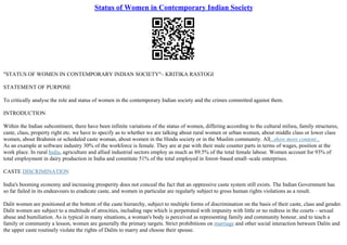 Status of Women in Contemporary Indian Society
"STATUS OF WOMEN IN CONTEMPORARY INDIAN SOCIETY"– KRITIKA RASTOGI
STATEMENT OF PURPOSE
To critically analyse the role and status of women in the contemporary Indian society and the crimes committed against them.
INTRODUCTION
Within the Indian subcontinent, there have been infinite variations of the status of women, differing according to the cultural milieu, family structures,
caste, class, property right etc. we have to specify as to whether we are talking about rural women or urban women, about middle class or lower class
women, about Brahmin or scheduled caste woman, about women in the Hindu society or in the Muslim community. All...show more content...
As an example at software industry 30% of the workforce is female. They are at par with their male counter parts in terms of wages, position at the
work place. In rural India, agriculture and allied industrial sectors employ as much as 89.5% of the total female labour. Women account for 93% of
total employment in dairy production in India and constitute 51% of the total employed in forest–based small–scale enterprises.
CASTE DISCRIMINATION
India's booming economy and increasing prosperity does not conceal the fact that an oppressive caste system still exists. The Indian Government has
so far failed in its endeavours to eradicate caste, and women in particular are regularly subject to gross human rights violations as a result.
Dalit women are positioned at the bottom of the caste hierarchy, subject to multiple forms of discrimination on the basis of their caste, class and gender.
Dalit women are subject to a multitude of atrocities, including rape which is perpetrated with impunity with little or no redress in the courts – sexual
abuse and humiliation. As is typical in many situations, a woman's body is perceived as representing family and community honour, and to teach a
family or community a lesson, women are generally the primary targets. Strict prohibitions on marriage and other social interaction between Dalits and
the upper caste routinely violate the rights of Dalits to marry and choose their spouse.
 