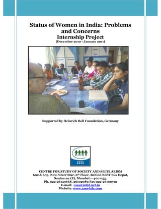 Status of Women in India: Problems
           and Concerns
                Internship Project
               (December 2010 - January 2011)




       Supported by Heinrich Boll Foundation, Germany




    CENTRE FOR STUDY OF SOCIETY AND SECULARISM
 602 & 603, New Silver Star, 6th Floor, Behind BEST Bus Depot,
              Santacruz (E), Mumbai: - 400 055.
        Ph. 022-26149668, 26102089 Fax 022-26100712
                  E-mail: csss@mtnl.net.in
                 Website: www.csss-isla.com

                                                                 pg. 1
 