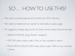 SO… HOWTO USETHIS?
• They don’t provide ping server to check our API or Service
• We need to implement our server to send data to status page
• My suggestion: design ping server to check service status and service apis
• SERVICE STATUS: using “/health” endpoint
• GET API: check status code. if 4xx or 5xx, consider it down.
• POST, PATCH, DELETE API: check status code. if 404 or 5xx, consider
it down.
 