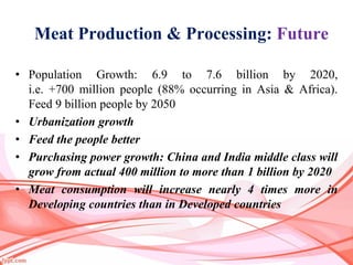 Meat Production & Processing: Future
• Population Growth: 6.9 to 7.6 billion by 2020,
i.e. +700 million people (88% occurring in Asia & Africa).
Feed 9 billion people by 2050
• Urbanization growth
• Feed the people better
• Purchasing power growth: China and India middle class will
grow from actual 400 million to more than 1 billion by 2020
• Meat consumption will increase nearly 4 times more in
Developing countries than in Developed countries
 