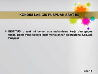 KONDISI LAB.GIS PUSPIJAK SAAT INI



 INSTITUSI : saat ini belum ada mekanisme kerja dan gugus
  tugas/ pokja yang secara legal menjalankan operasional Lab.GIS
  Puspijak




                                                        Page 11
 