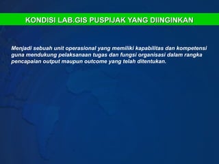 KONDISI LAB.GIS PUSPIJAK YANG DIINGINKAN


Menjadi sebuah unit operasional yang memiliki kapabilitas dan kompetensi
guna mendukung pelaksanaan tugas dan fungsi organisasi dalam rangka
pencapaian output maupun outcome yang telah ditentukan.
 