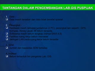 TANTANGAN DALAM PENGEMBANGAN LAB.GIS PUSPIJAK

 1. Data :
  Data masih tersebar dan data tidak bersifat spasial

 2. Perangkat :
  Hardware masih terbatas jumlahnya (2 PC), perangkat lain seperti : GPS,
    Kompas, Abney Level, dll belum tersedia
  Softwarea masih belum lengkap (hanya ENVI 4.8)
  Fasilitas ruang kerja belum memadai
  Jaringan LAN pada ruang kerja belum tersedia

 3. SDM
  Jumlah dan kapasitas SDM terbatas

 4. Institusi
  Belum terbentuk tim pengelola Lab. GIS
 