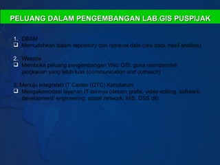 PELUANG DALAM PENGEMBANGAN LAB.GIS PUSPIJAK

1. DBSM
 Memudahkan dalam repository dan retrieval data (raw data, hasil analisis)

2. Website
 Membuka peluang pengembangan Web GIS, guna memperoleh
   jangkauan yang lebih luas (communication and outreach)

3. Menuju Integrated IT Center (I2TC) Kehutanan
 Mengakomodasi layanan IT lainnya (desain grafis, video editing, software
   development/ engineering, social network, MIS, DSS dll)
 