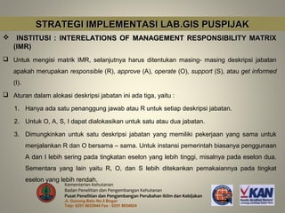 STRATEGI IMPLEMENTASI LAB.GIS PUSPIJAK
    INSTITUSI : INTERELATIONS OF MANAGEMENT RESPONSIBILITY MATRIX
    (IMR)
 Untuk mengisi matrik IMR, selanjutnya harus ditentukan masing- masing deskripsi jabatan
    apakah merupakan responsible (R), approve (A), operate (O), support (S), atau get informed
    (I).
 Aturan dalam alokasi deskripsi jabatan ini ada tiga, yaitu :

    1. Hanya ada satu penanggung jawab atau R untuk setiap deskripsi jabatan.

    2. Untuk O, A, S, I dapat dialokasikan untuk satu atau dua jabatan.

    3. Dimungkinkan untuk satu deskripsi jabatan yang memiliki pekerjaan yang sama untuk
           menjalankan R dan O bersama – sama. Untuk instansi pemerintah biasanya penggunaan
           A dan I lebih sering pada tingkatan eselon yang lebih tinggi, misalnya pada eselon dua.
           Sementara yang lain yaitu R, O, dan S lebih ditekankan pemakaiannya pada tingkat
           eselon yang lebih rendah.
                        Kementerian Kehutanan
                        Badan Penelitian dan Pengembangan Kehutanan
                        Pusat Penelitian dan Pengembangan Perubahan Iklim dan Kebijakan
                        Jl. Gunung Batu No.5 Bogor
                        Telp: 0251 8633944 Fax : 0251 8634924
 