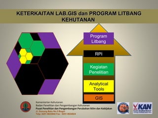 KETERKAITAN LAB.GIS dan PROGRAM LITBANG
              KEHUTANAN


                                                  Program
                                                  Litbang

                                                      RPI

                                                 Kegiatan
                                                 Penelitian

                                                  Analytical
                                                   Tools

                                                      GIS
      Kementerian Kehutanan
      Badan Penelitian dan Pengembangan Kehutanan
      Pusat Penelitian dan Pengembangan Perubahan Iklim dan Kebijakan
      Jl. Gunung Batu No.5 Bogor
      Telp: 0251 8633944 Fax : 0251 8634924
 