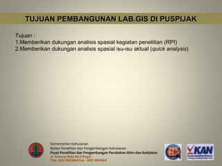 TUJUAN PEMBANGUNAN LAB.GIS DI PUSPIJAK

Tujuan :
1.Memberikan dukungan analisis spasial kegiatan penelitian (RPI)
2.Memberikan dukungan analisis spasial isu-isu aktual (quick analysis)




              Kementerian Kehutanan
              Badan Penelitian dan Pengembangan Kehutanan
              Pusat Penelitian dan Pengembangan Perubahan Iklim dan Kebijakan
              Jl. Gunung Batu No.5 Bogor
              Telp: 0251 8633944 Fax : 0251 8634924
 