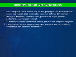 KONSEPSI DASAR IMPLEMENTASI GIS

 Data merupakan bahan analisis GIS, struktur, penyimpan dan akses data akan
  sangat berpengaruh pada tipe instalasi perangkat (software dan hardware)
 Perangkat (Hardware, Software) : input, pemrosesan, output, platform,
  performansi, penyimpanan, retrieval
 SDM merupakan aktor operasional, analisis, perumus dan pengambil kebijakan
 Institusi adalah wahana yang memungkinkan adanya alokasi dan mobilisasi
  sumberdaya, dan tata kelola implementasi
 
