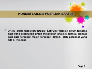 KONDISI LAB.GIS PUSPIJAK SAAT INI




 DATA : pada repository (DBSM) Lab.GIS Puspijak belum tersedia
  data yang diperlukan untuk melakukan analisis spasial. Namun
  data-data tersebut masih tersebar/ dimiliki oleh personal yang
  ada di Puspijak




                                                        Page 8
 