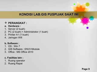 KONDISI LAB.GIS PUSPIJAK SAAT INI

 PERANGKAT :
a.   Hardware :
1.   Server (2 buah)
2.   PC (2 buah) + Administrator (1 buah)
3.   Printer A1 (1 buah)
4.   Jaringan Wifi

b. Software :
1. OS : Win 7
2. GIS Software : ENVI+Module
3. Office : MS Office 2010

c. Fasilitas lain :
1. Ruang operator
2. Ruang Rapat

                                                  Page 9
 