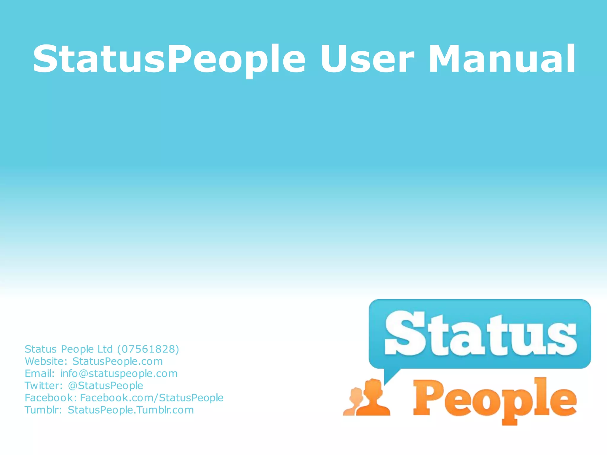 StatusPeople User Manual




Status People Ltd (07561828)
Website: StatusPeople.com
Email: info@statuspeople.com
Twitter: @StatusPeople
Facebook: Facebook.com/StatusPeople
Tumblr: StatusPeople.Tumblr.com
 