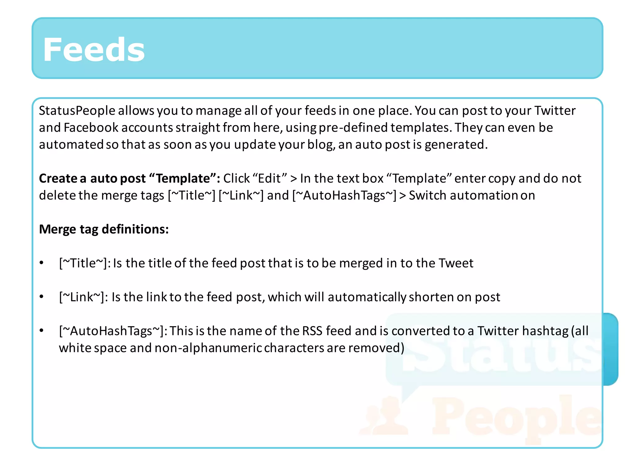 Feeds
StatusPeople allows you to manage all of your feeds in one place. You can post to your Twitter
and Facebook accounts straight from here, using pre-defined templates. They can even be
automated so that as soon as you update your blog, an auto post is generated.

Create a auto post “Template”: Click “Edit” > In the text box “Template” enter copy and do not
delete the merge tags [~Title~] [~Link~] and [~AutoHashTags~] > Switch automation on

Merge tag definitions:

•   [~Title~]: Is the title of the feed post that is to be merged in to the Tweet

•   [~Link~]: Is the link to the feed post, which will automatically shorten on post

•   [~AutoHashTags~]: This is the name of the RSS feed and is converted to a Twitter hashtag (all
    white space and non-alphanumeric characters are removed)
 