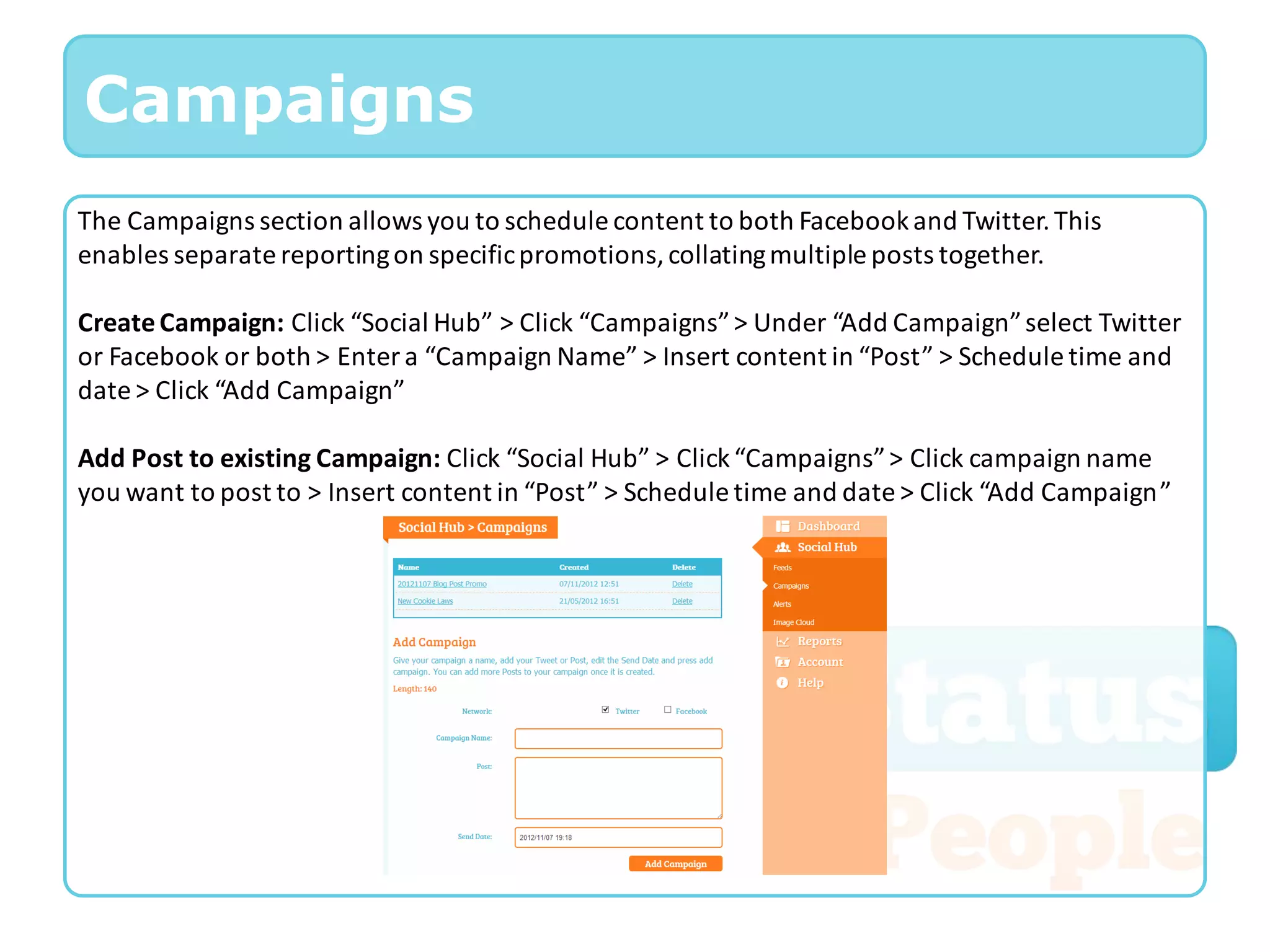 Campaigns
The Campaigns section allows you to schedule content to both Facebook and Twitter. This
enables separate reporting on specific promotions, collating multiple posts together.

Create Campaign: Click “Social Hub” > Click “Campaigns” > Under “Add Campaign” select Twitter
or Facebook or both > Enter a “Campaign Name” > Insert content in “Post” > Schedule time and
date > Click “Add Campaign”

Add Post to existing Campaign: Click “Social Hub” > Click “Campaigns” > Click campaign name
you want to post to > Insert content in “Post” > Schedule time and date > Click “Add Campaign”
 