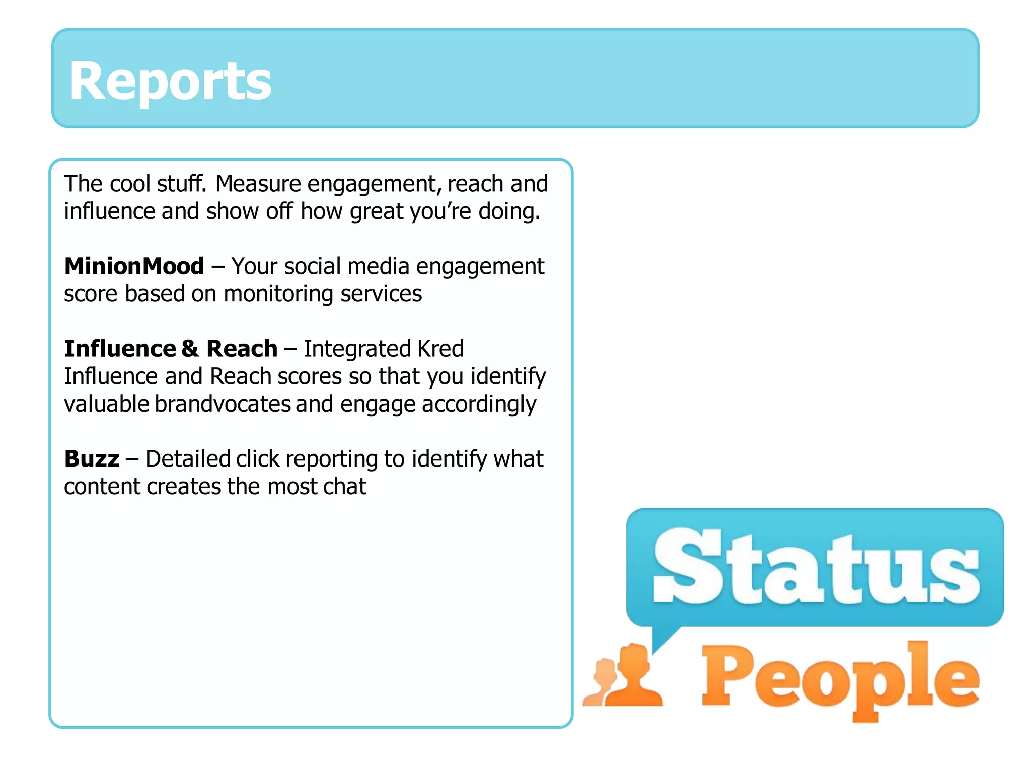 Reports
The cool stuff. Measure engagement, reach and
influence and show off how great you’re doing.

MinionMood – Your social media engagement
score based on monitoring services

Influence & Reach – Integrated Kred
Influence and Reach scores so that you identify
valuable brandvocates and engage accordingly

Buzz – Detailed click reporting to identify what
content creates the most chat
 