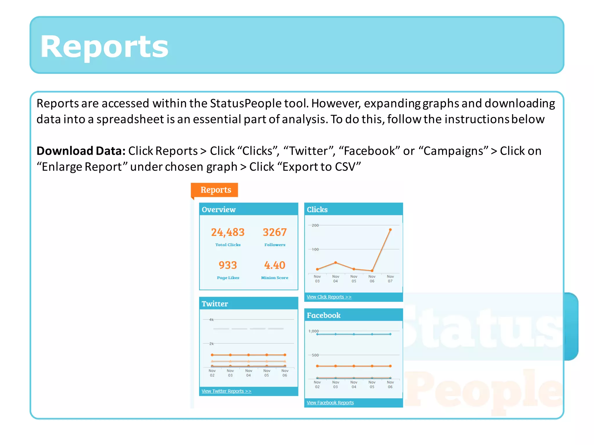 Reports
Reports are accessed within the StatusPeople tool. However, expanding graphs and downloading
data into a spreadsheet is an essential part of analysis. To do this, follow the instructions below

Download Data: Click Reports > Click “Clicks”, “Twitter”, “Facebook” or “Campaigns” > Click on
“Enlarge Report” under chosen graph > Click “Export to CSV”
 