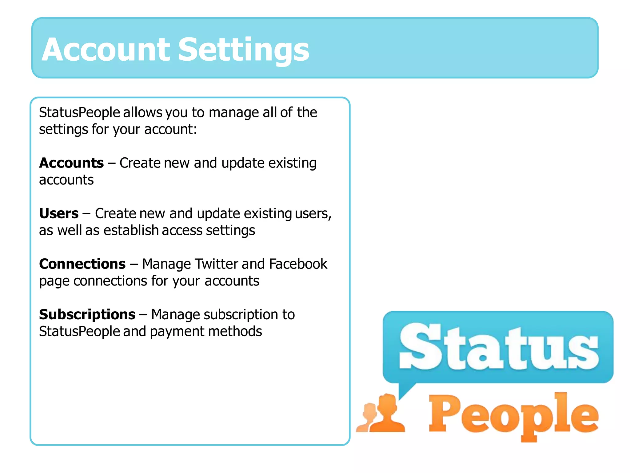 Account Settings
StatusPeople allows you to manage all of the
settings for your account:

Accounts – Create new and update existing
accounts

Users – Create new and update existing users,
as well as establish access settings

Connections – Manage Twitter and Facebook
page connections for your accounts

Subscriptions – Manage subscription to
StatusPeople and payment methods
 