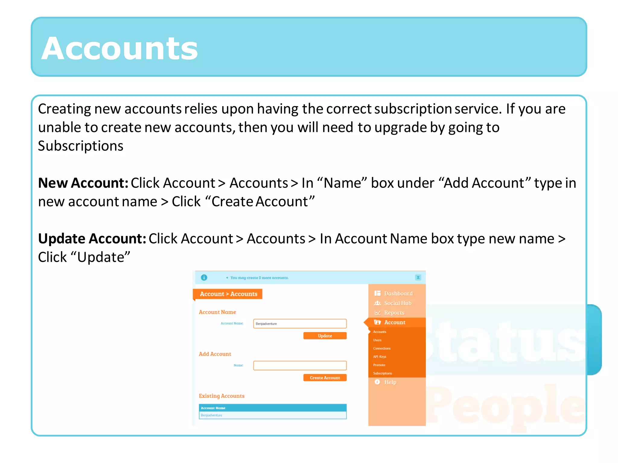Accounts
Creating new accounts relies upon having the correct subscription service. If you are
unable to create new accounts, then you will need to upgrade by going to
Subscriptions

New Account: Click Account > Accounts > In “Name” box under “Add Account” type in
new account name > Click “Create Account”

Update Account: Click Account > Accounts > In Account Name box type new name >
Click “Update”
 