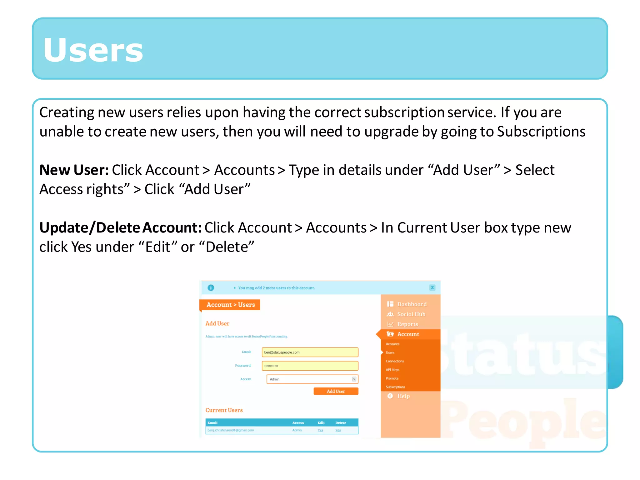 Users
Creating new users relies upon having the correct subscription service. If you are
unable to create new users, then you will need to upgrade by going to Subscriptions

New User: Click Account > Accounts > Type in details under “Add User” > Select
Access rights” > Click “Add User”

Update/Delete Account: Click Account > Accounts > In Current User box type new
click Yes under “Edit” or “Delete”
 