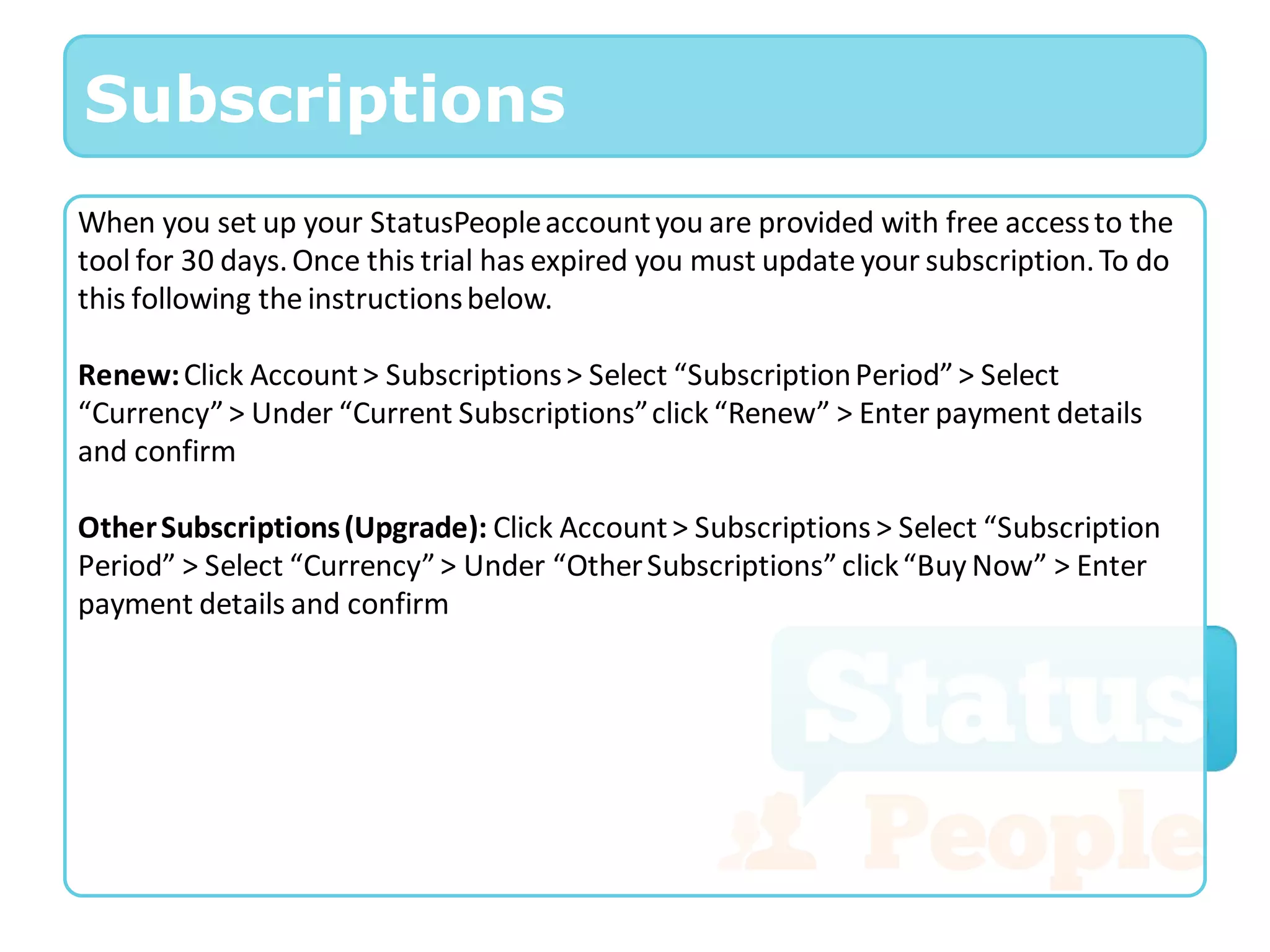 Subscriptions
When you set up your StatusPeople account you are provided with free access to the
tool for 30 days. Once this trial has expired you must update your subscription. To do
this following the instructions below.

Renew: Click Account > Subscriptions > Select “Subscription Period” > Select
“Currency” > Under “Current Subscriptions” click “Renew” > Enter payment details
and confirm

Other Subscriptions (Upgrade): Click Account > Subscriptions > Select “Subscription
Period” > Select “Currency” > Under “Other Subscriptions” click “Buy Now” > Enter
payment details and confirm
 