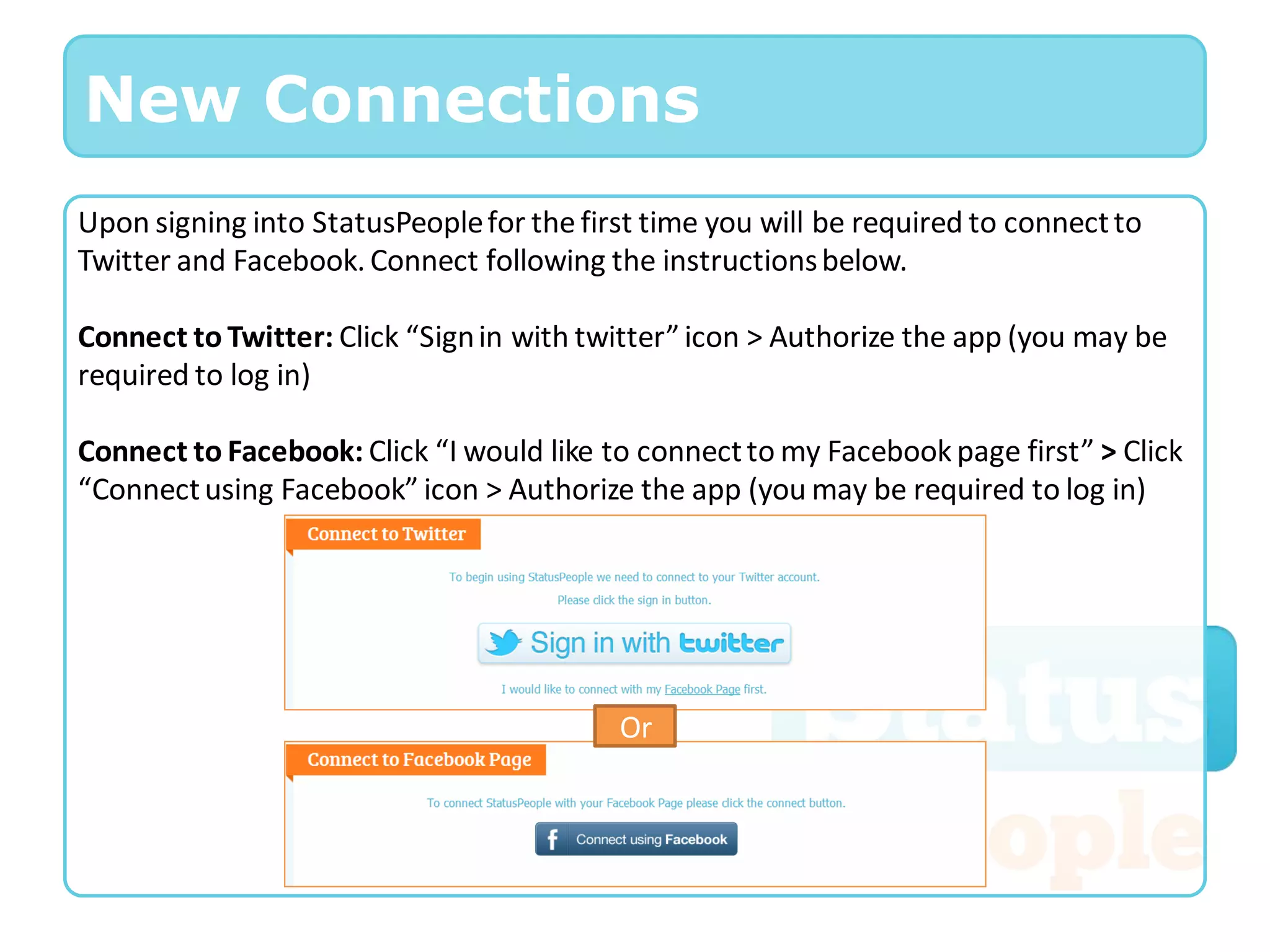 New Connections
Upon signing into StatusPeople for the first time you will be required to connect to
Twitter and Facebook. Connect following the instructions below.

Connect to Twitter: Click “Sign in with twitter” icon > Authorize the app (you may be
required to log in)

Connect to Facebook: Click “I would like to connect to my Facebook page first” > Click
“Connect using Facebook” icon > Authorize the app (you may be required to log in)




                                           Or
 