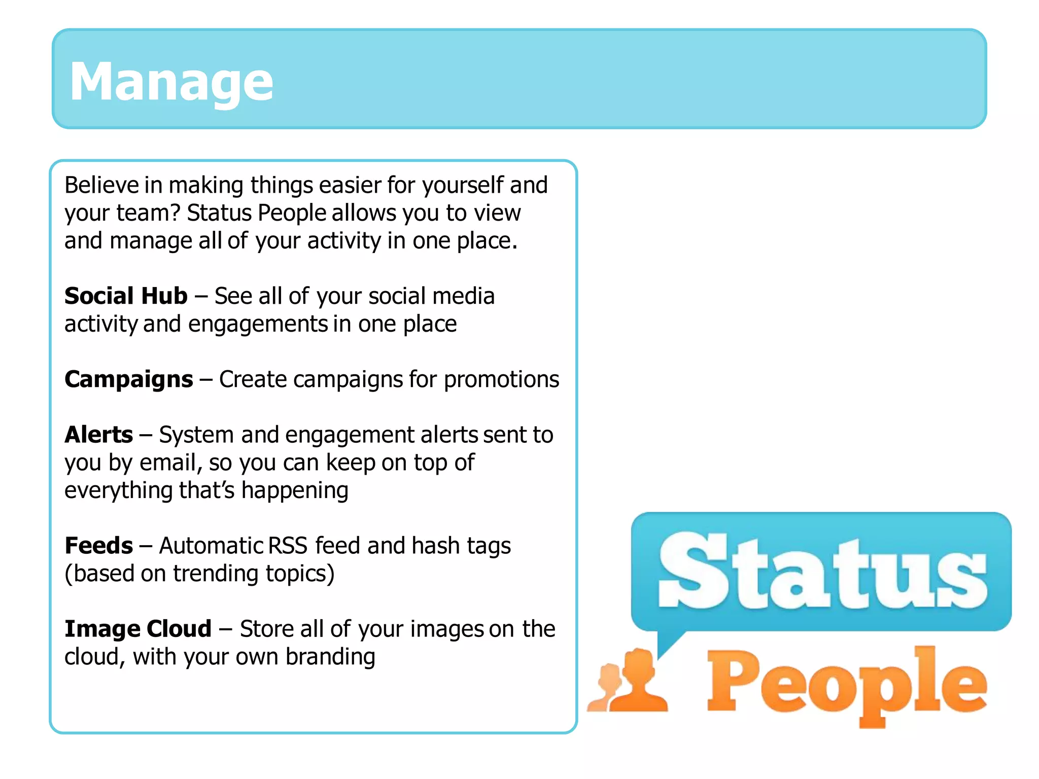 Manage
Believe in making things easier for yourself and
your team? Status People allows you to view
and manage all of your activity in one place.

Social Hub – See all of your social media
activity and engagements in one place

Campaigns – Create campaigns for promotions

Alerts – System and engagement alerts sent to
you by email, so you can keep on top of
everything that’s happening

Feeds – Automatic RSS feed and hash tags
(based on trending topics)

Image Cloud – Store all of your images on the
cloud, with your own branding
 
