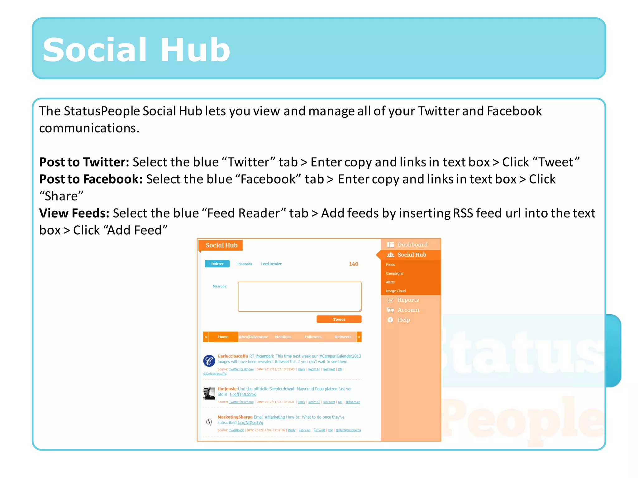 Social Hub
The StatusPeople Social Hub lets you view and manage all of your Twitter and Facebook
communications.

Post to Twitter: Select the blue “Twitter” tab > Enter copy and links in text box > Click “Tweet”
Post to Facebook: Select the blue “Facebook” tab > Enter copy and links in text box > Click
“Share”
View Feeds: Select the blue “Feed Reader” tab > Add feeds by inserting RSS feed url into the text
box > Click “Add Feed”
 