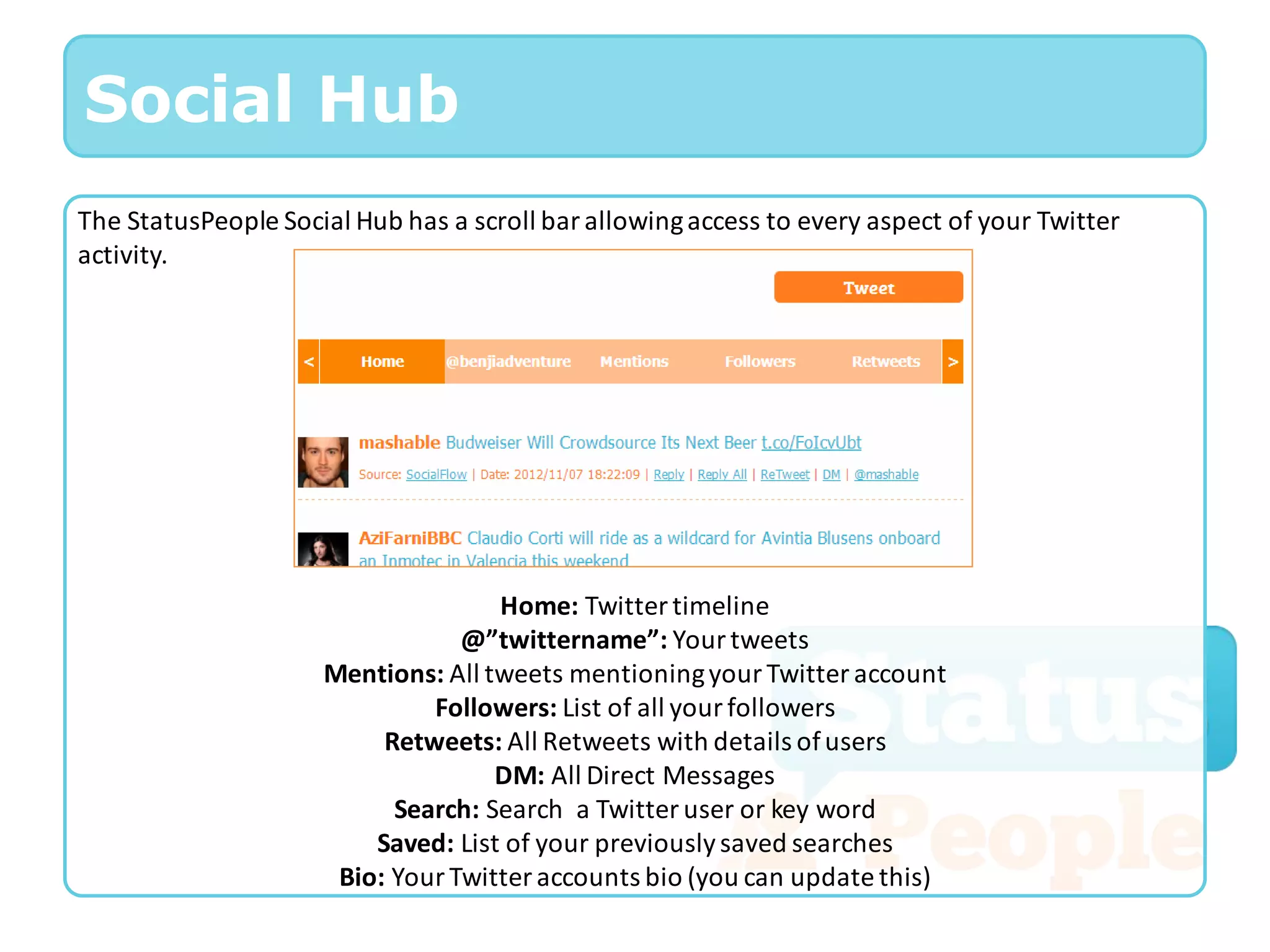 Social Hub
The StatusPeople Social Hub has a scroll bar allowing access to every aspect of your Twitter
activity.




                                    Home: Twitter timeline
                                 @”twittername”: Your tweets
                     Mentions: All tweets mentioning your Twitter account
                              Followers: List of all your followers
                          Retweets: All Retweets with details of users
                                    DM: All Direct Messages
                           Search: Search a Twitter user or key word
                         Saved: List of your previously saved searches
                      Bio: Your Twitter accounts bio (you can update this)
 