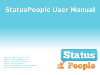 StatusPeople User Manual




Status People Ltd (07561828)
Website: StatusPeople.com
Email: info@statuspeople.com
Twitter: @StatusPeople
Facebook: Facebook.com/StatusPeople
Tumblr: StatusPeople.Tumblr.com
 