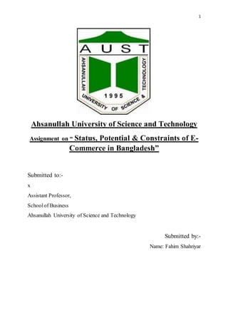 1
Ahsanullah University of Science and Technology
Assignment on “ Status, Potential & Constraints of E-
Commerce in Bangladesh”
Submitted to:-
x
Assistant Professor,
Schoolof Business
Ahsanullah University of Science and Technology
Submitted by:-
Name: Fahim Shahriyar
 
