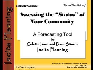 ĭncī΄te v.t. urge on,
Assessing the “Status” of
YourCommunity
Assessing the “Status” of
YourCommunity
A Forecasting Tool
by
Colette Isaac and Dave Stinson
Incite Planning
A Forecasting Tool
by
Colette Isaac and Dave Stinson
Incite Planning
First Nation Citizenship and Status Conference
16-17 April 2007
Downtown Toronto Marriott
E-DBENDAAGZIJIG “Those Who Belong”
 