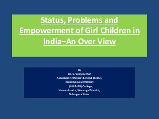 Status, Problems and
Empowerment of Girl Children in
India–An Over View
By
Dr. S. Vijay Kumar
Associate Professor & Head (Retd.),
Kakatiya Government
(UG & PG) College,
Hanamkonda, Warangal District,
Telangana State.
 