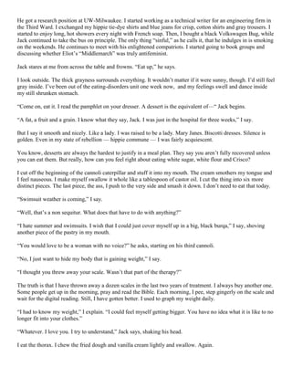 He got a research position at UW-Milwaukee. I started working as a technical writer for an engineering firm in
the Third Ward. I exchanged my hippie tie-dye shirts and blue jeans for crisp, cotton shirts and gray trousers. I
started to enjoy long, hot showers every night with French soap. Then, I bought a black Volkswagen Bug, while
Jack continued to take the bus on principle. The only thing “sinful,” as he calls it, that he indulges in is smoking
on the weekends. He continues to meet with his enlightened compatriots. I started going to book groups and
discussing whether Eliot’s “Middlemarch” was truly antifeminist.
Jack stares at me from across the table and frowns. “Eat up,” he says.
I look outside. The thick grayness surrounds everything. It wouldn’t matter if it were sunny, though. I’d still feel
gray inside. I’ve been out of the eating-disorders unit one week now, and my feelings swell and dance inside
my still shrunken stomach.
“Come on, eat it. I read the pamphlet on your dresser. A dessert is the equivalent of—“ Jack begins.
“A fat, a fruit and a grain. I know what they say, Jack. I was just in the hospital for three weeks,” I say.
But I say it smooth and nicely. Like a lady. I was raised to be a lady. Mary Janes. Biscotti dresses. Silence is
golden. Even in my state of rebellion — hippie commune — I was fairly acquiescent.
You know, desserts are always the hardest to justify in a meal plan. They say you aren’t fully recovered unless
you can eat them. But really, how can you feel right about eating white sugar, white flour and Crisco?
I cut off the beginning of the cannoli caterpillar and stuff it into my mouth. The cream smothers my tongue and
I feel nauseous. I make myself swallow it whole like a tablespoon of castor oil. I cut the thing into six more
distinct pieces. The last piece, the ass, I push to the very side and smash it down. I don’t need to eat that today.
“Swimsuit weather is coming,” I say.
“Well, that’s a non sequitur. What does that have to do with anything?”
“I hate summer and swimsuits. I wish that I could just cover myself up in a big, black burqa,” I say, shoving
another piece of the pastry in my mouth.
“You would love to be a woman with no voice?” he asks, starting on his third cannoli.
“No, I just want to hide my body that is gaining weight,” I say.
“I thought you threw away your scale. Wasn’t that part of the therapy?”
The truth is that I have thrown away a dozen scales in the last two years of treatment. I always buy another one.
Some people get up in the morning, pray and read the Bible. Each morning, I pee, step gingerly on the scale and
wait for the digital reading. Still, I have gotten better. I used to graph my weight daily.
“I had to know my weight,” I explain. “I could feel myself getting bigger. You have no idea what it is like to no
longer fit into your clothes.”
“Whatever. I love you. I try to understand,” Jack says, shaking his head.
I eat the thorax. I chew the fried dough and vanilla cream lightly and swallow. Again.

 
