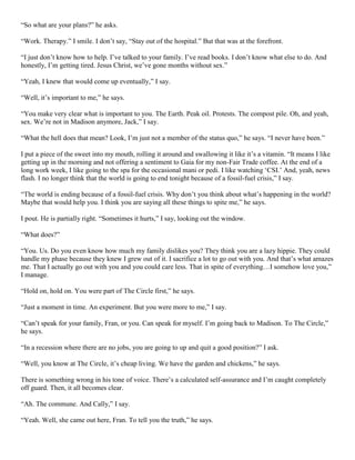 “So what are your plans?” he asks.
“Work. Therapy.” I smile. I don’t say, “Stay out of the hospital.” But that was at the forefront.
“I just don’t know how to help. I’ve talked to your family. I’ve read books. I don’t know what else to do. And
honestly, I’m getting tired. Jesus Christ, we’ve gone months without sex.”
“Yeah, I knew that would come up eventually,” I say.
“Well, it’s important to me,” he says.
“You make very clear what is important to you. The Earth. Peak oil. Protests. The compost pile. Oh, and yeah,
sex. We’re not in Madison anymore, Jack,” I say.
“What the hell does that mean? Look, I’m just not a member of the status quo,” he says. “I never have been.”
I put a piece of the sweet into my mouth, rolling it around and swallowing it like it’s a vitamin. “It means I like
getting up in the morning and not offering a sentiment to Gaia for my non-Fair Trade coffee. At the end of a
long work week, I like going to the spa for the occasional mani or pedi. I like watching ‘CSI.’ And, yeah, news
flash. I no longer think that the world is going to end tonight because of a fossil-fuel crisis,” I say.
“The world is ending because of a fossil-fuel crisis. Why don’t you think about what’s happening in the world?
Maybe that would help you. I think you are saying all these things to spite me,” he says.
I pout. He is partially right. “Sometimes it hurts,” I say, looking out the window.
“What does?”
“You. Us. Do you even know how much my family dislikes you? They think you are a lazy hippie. They could
handle my phase because they knew I grew out of it. I sacrifice a lot to go out with you. And that’s what amazes
me. That I actually go out with you and you could care less. That in spite of everything…I somehow love you,”
I manage.
“Hold on, hold on. You were part of The Circle first,” he says.
“Just a moment in time. An experiment. But you were more to me,” I say.
“Can’t speak for your family, Fran, or you. Can speak for myself. I’m going back to Madison. To The Circle,”
he says.
“In a recession where there are no jobs, you are going to up and quit a good position?” I ask.
“Well, you know at The Circle, it’s cheap living. We have the garden and chickens,” he says.
There is something wrong in his tone of voice. There’s a calculated self-assurance and I’m caught completely
off guard. Then, it all becomes clear.
“Ah. The commune. And Cally,” I say.
“Yeah. Well, she came out here, Fran. To tell you the truth,” he says.

 