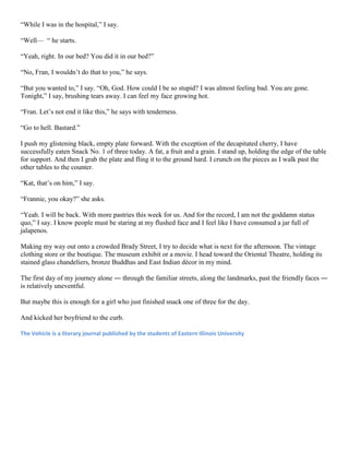 “While I was in the hospital,” I say.
“Well— “ he starts.
“Yeah, right. In our bed? You did it in our bed?”
“No, Fran, I wouldn’t do that to you,” he says.
“But you wanted to,” I say. “Oh, God. How could I be so stupid? I was almost feeling bad. You are gone.
Tonight,” I say, brushing tears away. I can feel my face growing hot.
“Fran. Let’s not end it like this,” he says with tenderness.
“Go to hell. Bastard.”
I push my glistening black, empty plate forward. With the exception of the decapitated cherry, I have
successfully eaten Snack No. 1 of three today. A fat, a fruit and a grain. I stand up, holding the edge of the table
for support. And then I grab the plate and fling it to the ground hard. I crunch on the pieces as I walk past the
other tables to the counter.
“Kat, that’s on him,” I say.
“Frannie, you okay?” she asks.
“Yeah. I will be back. With more pastries this week for us. And for the record, I am not the goddamn status
quo,” I say. I know people must be staring at my flushed face and I feel like I have consumed a jar full of
jalapenos.
Making my way out onto a crowded Brady Street, I try to decide what is next for the afternoon. The vintage
clothing store or the boutique. The museum exhibit or a movie. I head toward the Oriental Theatre, holding its
stained glass chandeliers, bronze Buddhas and East Indian décor in my mind.
The first day of my journey alone ― through the familiar streets, along the landmarks, past the friendly faces ―
is relatively uneventful.
But maybe this is enough for a girl who just finished snack one of three for the day.
And kicked her boyfriend to the curb.
The Vehicle is a literary journal published by the students of Eastern Illinois University

 