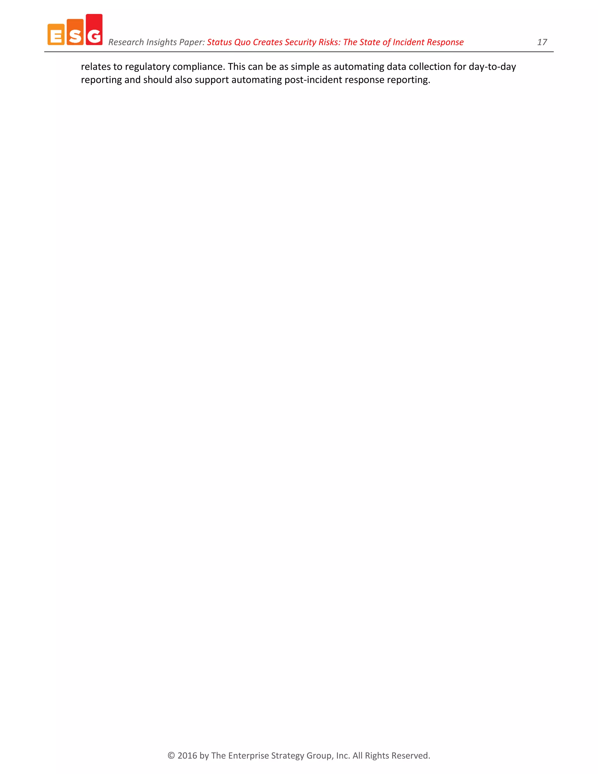Research Insights Paper: Status Quo Creates Security Risks: The State of Incident Response 17
© 2016 by The Enterprise Strategy Group, Inc. All Rights Reserved.
relates to regulatory compliance. This can be as simple as automating data collection for day-to-day
reporting and should also support automating post-incident response reporting.
 